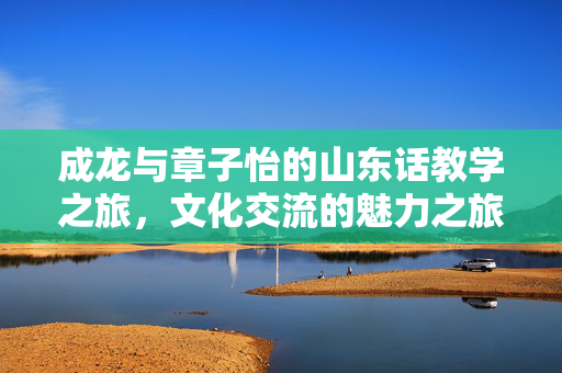 成龙与章子怡的山东话教学之旅，文化交流的魅力之旅