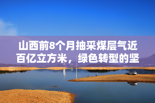 山西前8个月抽采煤层气近百亿立方米，绿色转型的坚实步伐