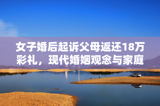 女子婚后起诉父母返还18万彩礼，现代婚姻观念与家庭责任的碰撞