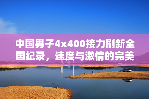中国男子4x400接力刷新全国纪录，速度与激情的完美碰撞