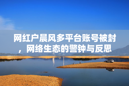 网红户晨风多平台账号被封，网络生态的警钟与反思