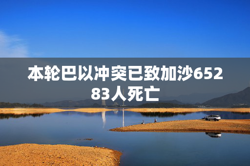 本轮巴以冲突已致加沙65283人死亡