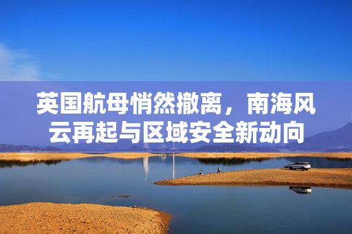 英国航母悄然撤离，南海风云再起与区域安全新动向