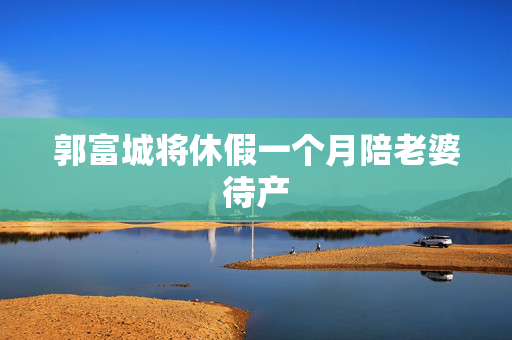 郭富城将休假一个月陪老婆待产