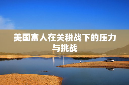 美国富人在关税战下的压力与挑战