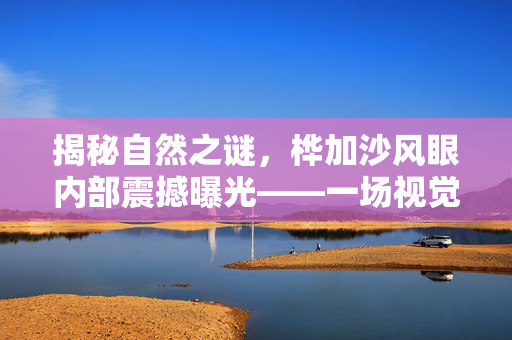 揭秘自然之谜，桦加沙风眼内部震撼曝光——一场视觉与心灵的双重震撼之旅