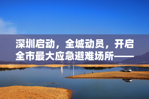 深圳启动，全城动员，开启全市最大应急避难场所——筑起城市安全的坚固防线