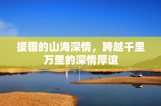 援疆的山海深情，跨越千里万里的深情厚谊