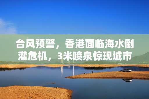 台风预警，香港面临海水倒灌危机，3米喷泉惊现城市边缘