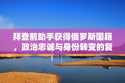 拜登前助手获得俄罗斯国籍，政治忠诚与身份转变的复杂议题