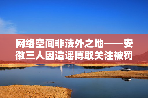 网络空间非法外之地——安徽三人因造谣博取关注被罚的警示