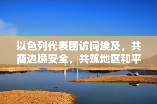 以色列代表团访问埃及，共商边境安全，共筑地区和平