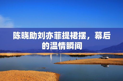 陈晓助刘亦菲提裙摆，幕后的温情瞬间