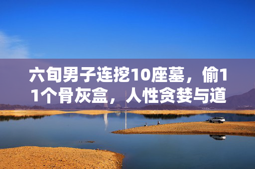 六旬男子连挖10座墓，偷11个骨灰盒，人性贪婪与道德底线的沦丧