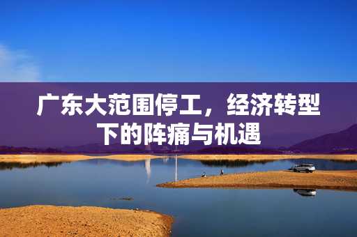 广东大范围停工，经济转型下的阵痛与机遇