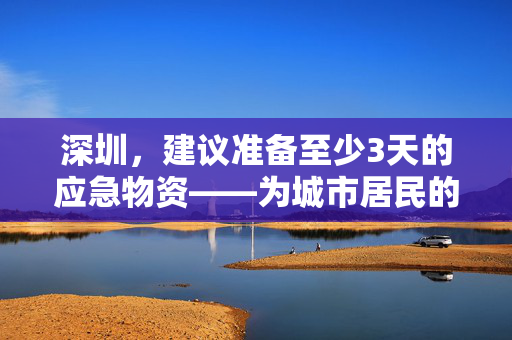 深圳，建议准备至少3天的应急物资——为城市居民的未来安全护航