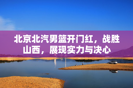 北京北汽男篮开门红，战胜山西，展现实力与决心