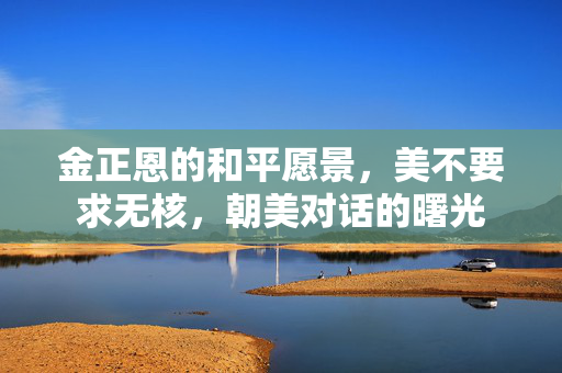 金正恩的和平愿景，美不要求无核，朝美对话的曙光