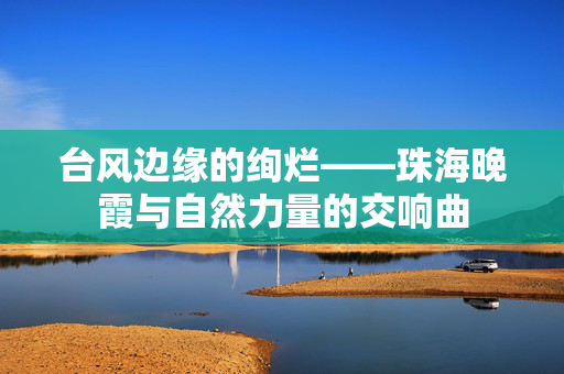 台风边缘的绚烂——珠海晚霞与自然力量的交响曲