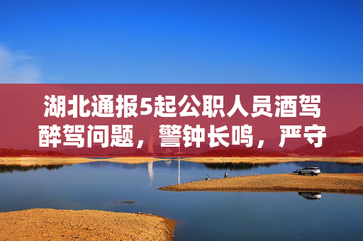 湖北通报5起公职人员酒驾醉驾问题，警钟长鸣，严守纪律红线