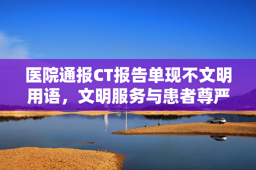 医院通报CT报告单现不文明用语，文明服务与患者尊严的双重反思
