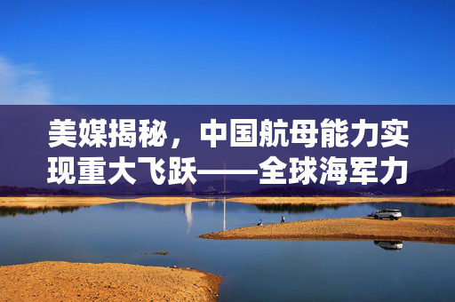 美媒揭秘，中国航母能力实现重大飞跃——全球海军力量格局的深刻影响