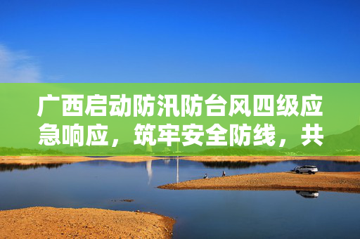 广西启动防汛防台风四级应急响应，筑牢安全防线，共迎风雨挑战