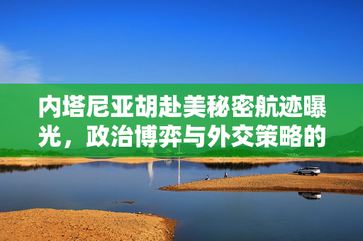 内塔尼亚胡赴美秘密航迹曝光，政治博弈与外交策略的深度剖析