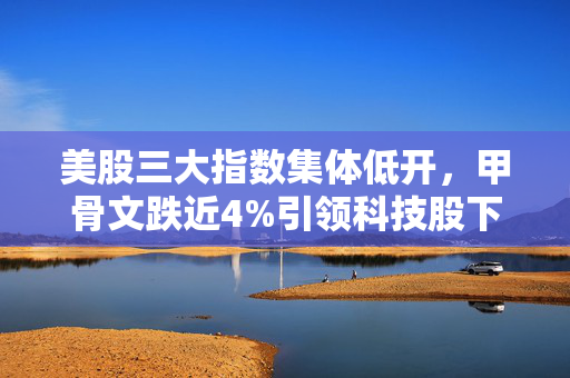 美股三大指数集体低开，甲骨文跌近4%引领科技股下挫