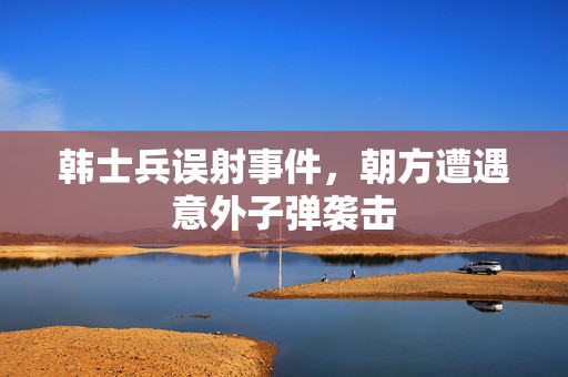 韩士兵误射事件，朝方遭遇意外子弹袭击
