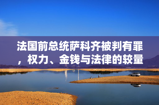 法国前总统萨科齐被判有罪，权力、金钱与法律的较量