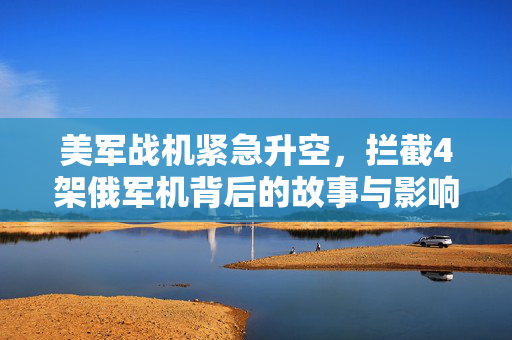 美军战机紧急升空，拦截4架俄军机背后的故事与影响