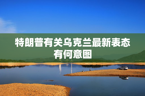 特朗普有关乌克兰最新表态有何意图