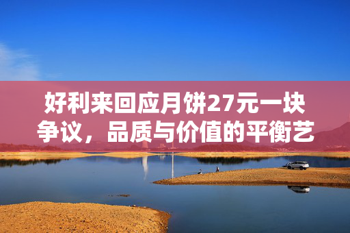 好利来回应月饼27元一块争议，品质与价值的平衡艺术