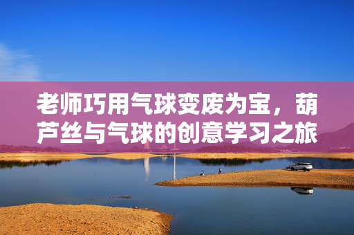 老师巧用气球变废为宝，葫芦丝与气球的创意学习之旅