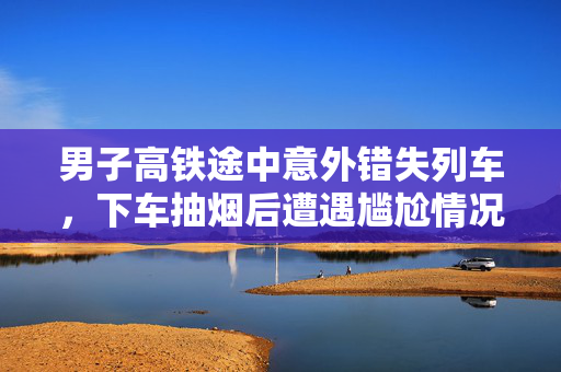 男子高铁途中意外错失列车，下车抽烟后遭遇尴尬情况
