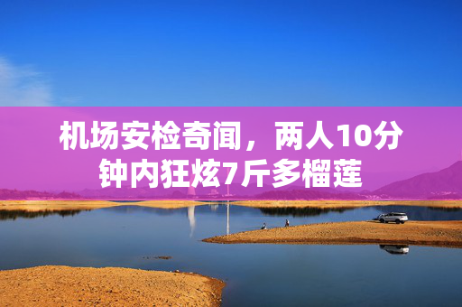 机场安检奇闻，两人10分钟内狂炫7斤多榴莲