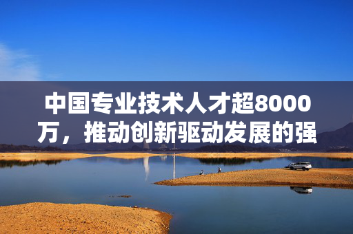 中国专业技术人才超8000万，推动创新驱动发展的强大引擎