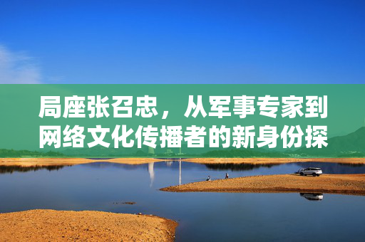 局座张召忠，从军事专家到网络文化传播者的新身份探索