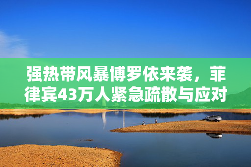 强热带风暴博罗依来袭，菲律宾43万人紧急疏散与应对措施