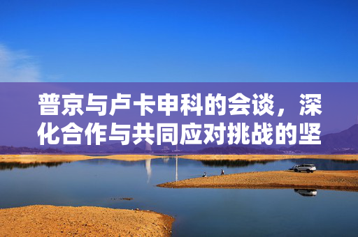 普京与卢卡申科的会谈，深化合作与共同应对挑战的坚实桥梁