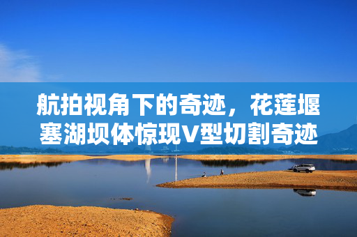 航拍视角下的奇迹，花莲堰塞湖坝体惊现V型切割奇迹