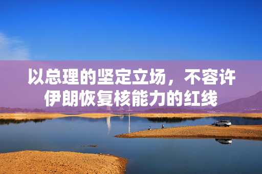 以总理的坚定立场，不容许伊朗恢复核能力的红线