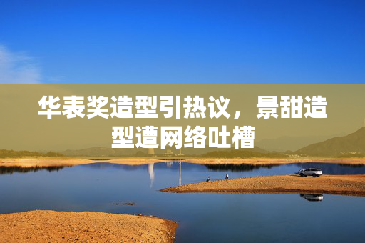 华表奖造型引热议，景甜造型遭网络吐槽