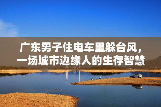 广东男子住电车里躲台风，一场城市边缘人的生存智慧与自然抗争