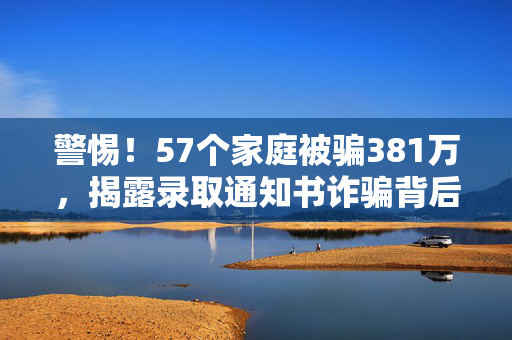 警惕！57个家庭被骗381万，揭露录取通知书诈骗背后的真相