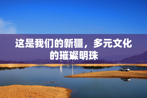 这是我们的新疆，多元文化的璀璨明珠