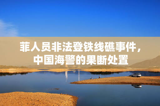 菲人员非法登铁线礁事件，中国海警的果断处置