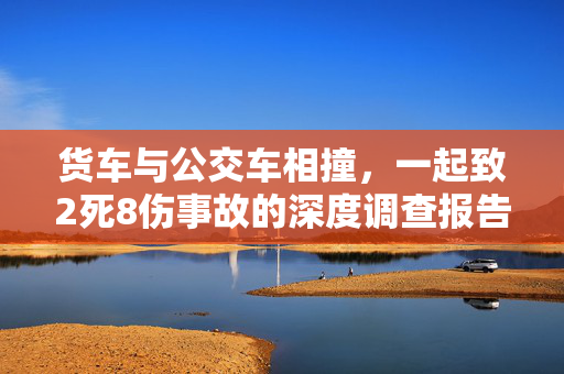 货车与公交车相撞，一起致2死8伤事故的深度调查报告