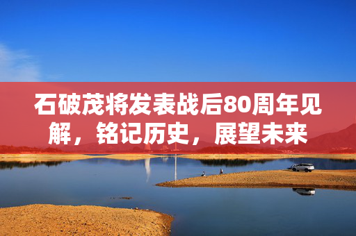 石破茂将发表战后80周年见解，铭记历史，展望未来